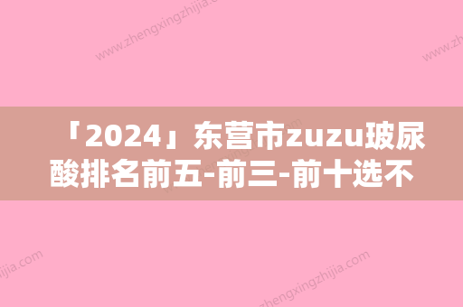 「2024」东营市zuzu玻尿酸排名前五-前三-前十选不停-东营市芮颜医疗门诊部当地很有名