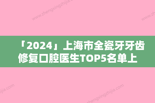 「2024」上海市全瓷牙牙齿修复口腔医生TOP5名单上榜理由一一解析-上海市项秀华口腔医生