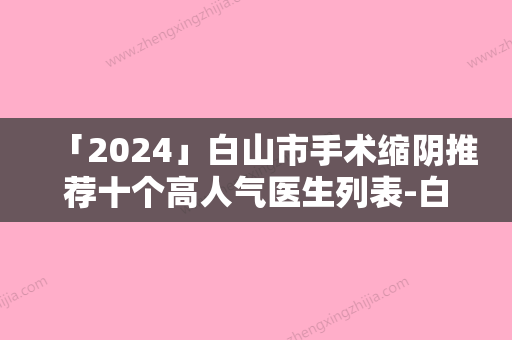 「2024」白山市手术缩阴推荐十个高人气医生列表-白山市手术缩阴医生