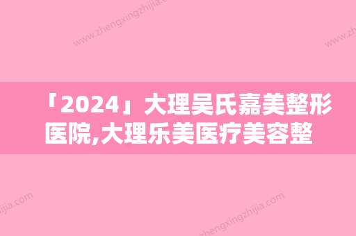 「2024」大理吴氏嘉美整形医院,大理乐美医疗美容整形诊所口碑严选都是实力派