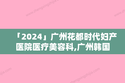 「2024」广州花都时代妇产医院医疗美容科,广州韩国瓷肌整形医疗美容你比较喜欢哪一家