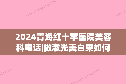 2024青海红十字医院美容科电话|做激光美白果如何？医生介绍_案例分享