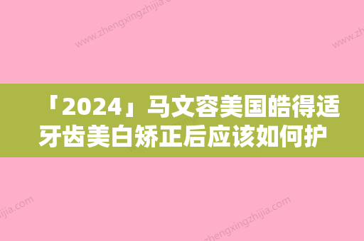 「2024」马文容美国皓得适牙齿美白矫正后应该如何护理