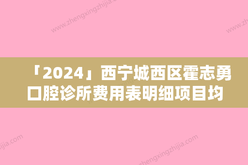 「2024」西宁城西区霍志勇口腔诊所费用表明细项目均价展示附微创拔智齿案例