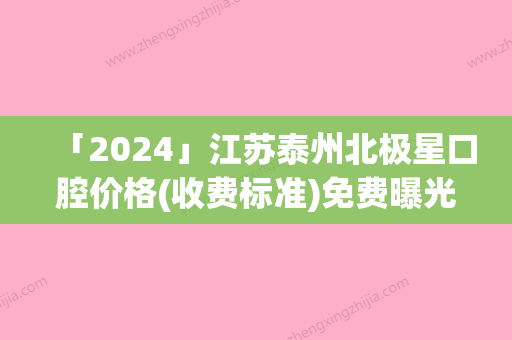 「2024」江苏泰州北极星口腔价格(收费标准)免费曝光附美学修复案例