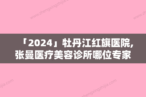 「2024」牡丹江红旗医院,张曼医疗美容诊所哪位专家更厉害