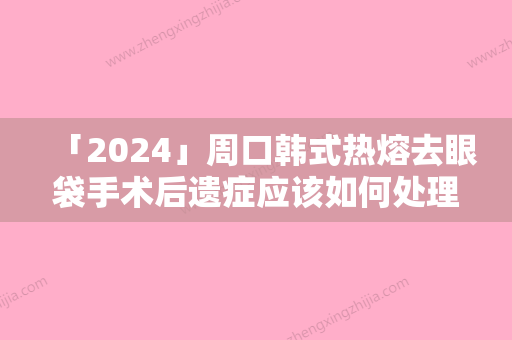 「2024」周口韩式热熔去眼袋手术后遗症应该如何处理