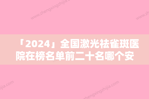 「2024」全国激光祛雀斑医院在榜名单前二十名哪个安全-私立医美服务更好