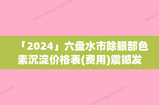 「2024」六盘水市除眼部色素沉淀价格表(费用)震撼发布（六盘水市除眼部色素沉淀手术通常多少钱）