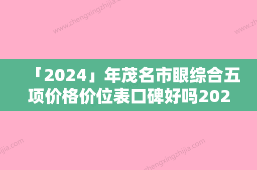 「2024」年茂名市眼综合五项价格价位表口碑好吗2024（茂名市眼综合五项手术价格一般需要多少）