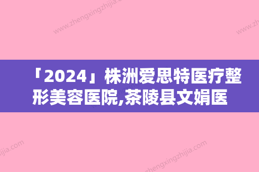 「2024」株洲爱思特医疗整形美容医院,茶陵县文娟医疗美容门诊部宝藏机构实力对比