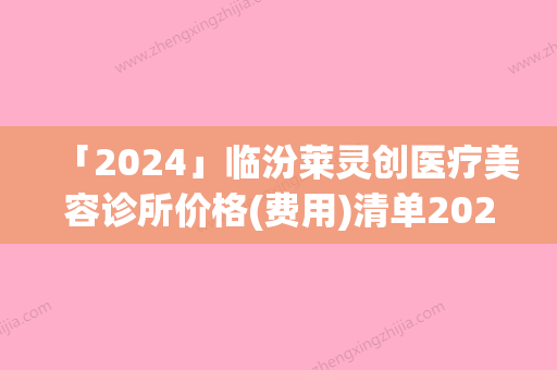 「2024」临汾莱灵创医疗美容诊所价格(费用)清单2024清单附和提拉美丝案例