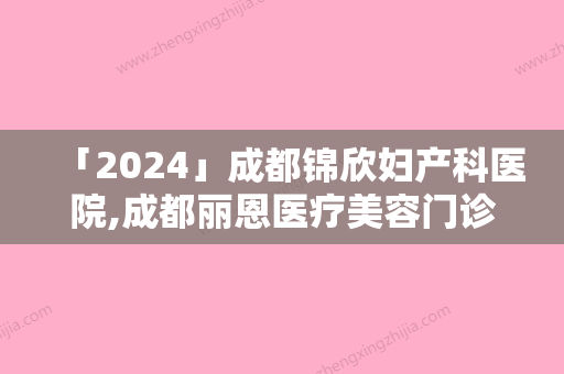 「2024」成都锦欣妇产科医院,成都丽恩医疗美容门诊部哪家好一目了然