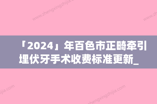 「2024」年百色市正畸牵引埋伏牙手术收费标准更新_医院简介-百色市正畸牵引埋伏牙手术价钱大约是多少