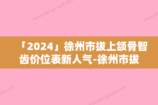 「2024」徐州市拔上颌骨智齿价位表新人气-徐州市拔上颌骨智齿价格