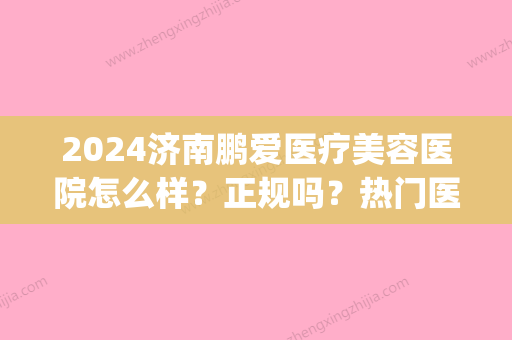 2024济南鹏爱医疗美容医院怎么样？正规吗？热门医生&隆鼻案例分享(上海鹏爱医疗美容医院怎样)