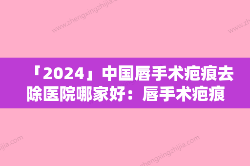 「2024」中国唇手术疤痕去除医院哪家好：唇手术疤痕去除医院前50位专业筛选