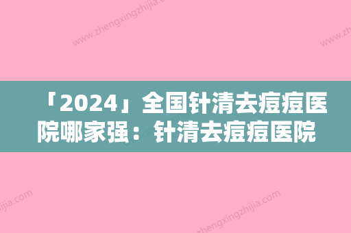 「2024」全国针清去痘痘医院哪家强：针清去痘痘医院50强鉴赏