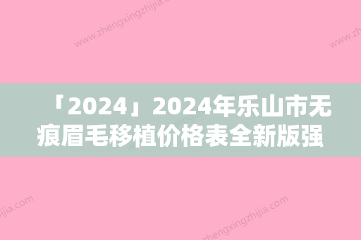 「2024」2024年乐山市无痕眉毛移植价格表全新版强势上线（乐山市无痕眉毛移植比较省钱）