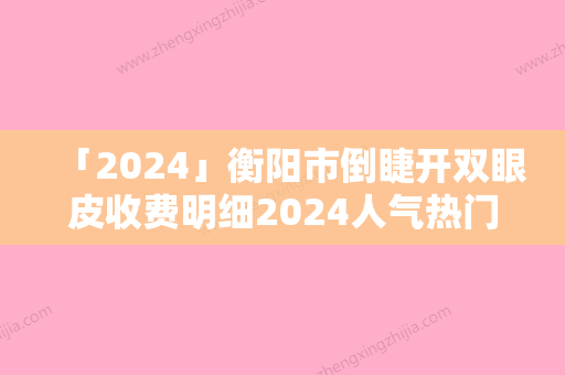 「2024」衡阳市倒睫开双眼皮收费明细2024人气热门曝光（衡阳市倒睫开双眼皮手术减肥价格）