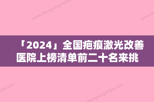 「2024」全国疤痕激光改善医院上榜清单前二十名来挑选-实力很nice