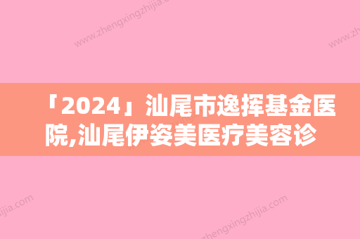 「2024」汕尾市逸挥基金医院,汕尾伊姿美医疗美容诊所技术比拼，实力一清二楚