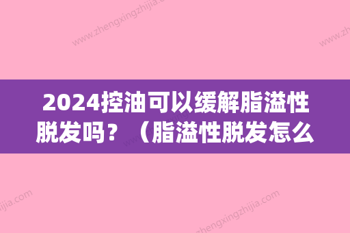 2024控油可以缓解脂溢性脱发吗？（脂溢性脱发怎么控油吃什么药）(脂溢性脱发控油后能变好吗)