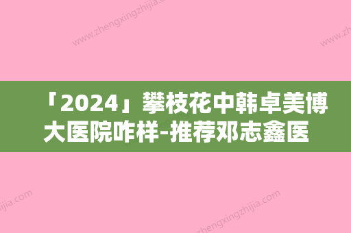 「2024」攀枝花中韩卓美博大医院咋样-推荐邓志鑫医生,张蕊医生,陈茜医生