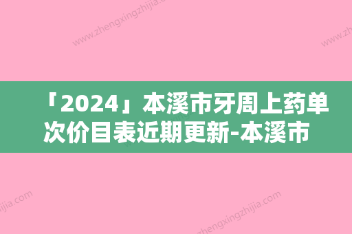 「2024」本溪市牙周上药单次价目表近期更新-本溪市牙周上药单次价格