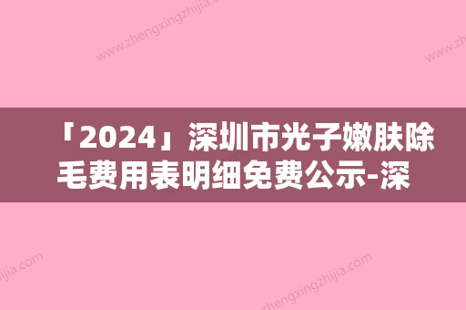 「2024」深圳市光子嫩肤除毛费用表明细免费公示-深圳市光子嫩肤除毛价格大致需要好多