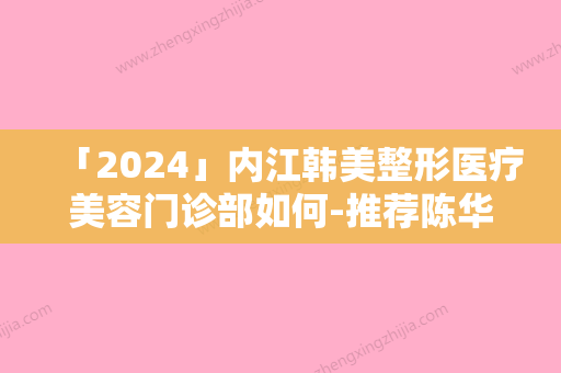 「2024」内江韩美整形医疗美容门诊部如何-推荐陈华生医生,胡凯医生,王韶亮医生