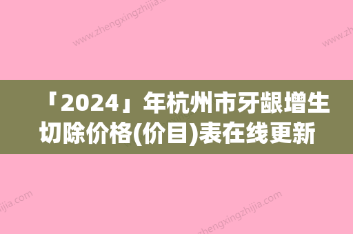 「2024」年杭州市牙龈增生切除价格(价目)表在线更新（杭州市牙龈增生切除美容有优惠）