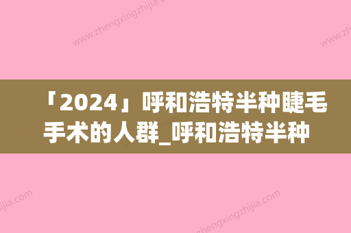 「2024」呼和浩特半种睫毛手术的人群_呼和浩特半种睫毛手术的适应人群是哪些