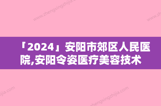 「2024」安阳市郊区人民医院,安阳令姿医疗美容技术口碑一对一了解