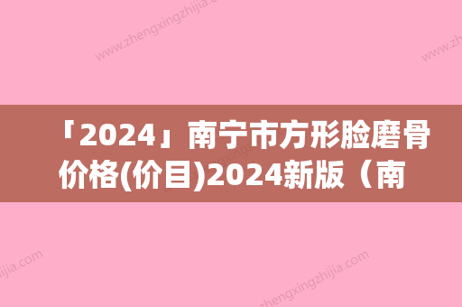 「2024」南宁市方形脸磨骨价格(价目)2024新版（南宁市方形脸磨骨费用高吗）