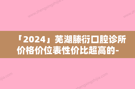 「2024」芜湖滕衍口腔诊所价格价位表性价比超高的-附牙齿外倾斜矫正案例