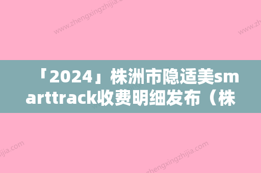 「2024」株洲市隐适美smarttrack收费明细发布（株洲市隐适美smarttrack价格为什么不一样）