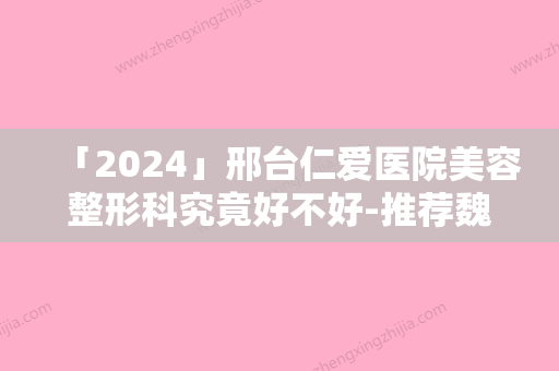 「2024」邢台仁爱医院美容整形科究竟好不好-推荐魏亨坤医生,张淑荣医生,程伟伟医生