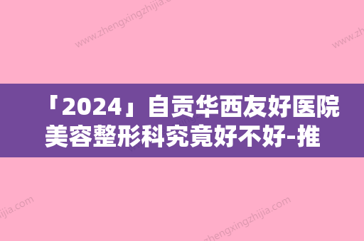 「2024」自贡华西友好医院美容整形科究竟好不好-推荐罗模桂医生,李洪山医生,艾租林医生