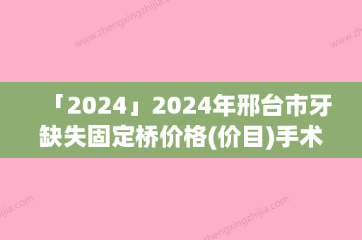 「2024」2024年邢台市牙缺失固定桥价格(价目)手术如何算-邢台市牙缺失固定桥价格是不是很贵