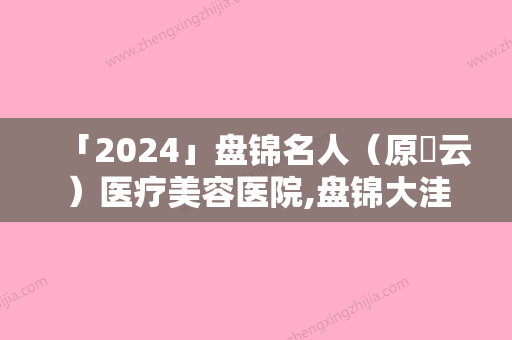 「2024」盘锦名人（原琇云）医疗美容医院,盘锦大洼卉妮医疗美容诊所看看哪家实力强