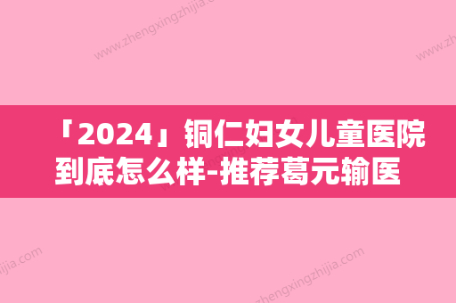 「2024」铜仁妇女儿童医院到底怎么样-推荐葛元输医生,朱金祥医生,龚武斌医生