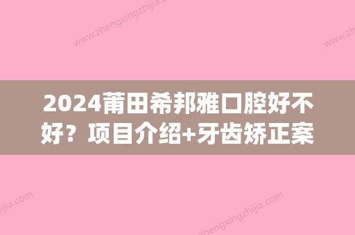 2024莆田希邦雅口腔好不好？项目介绍+牙齿矫正案例展示(莆田希邦雅口腔收费)