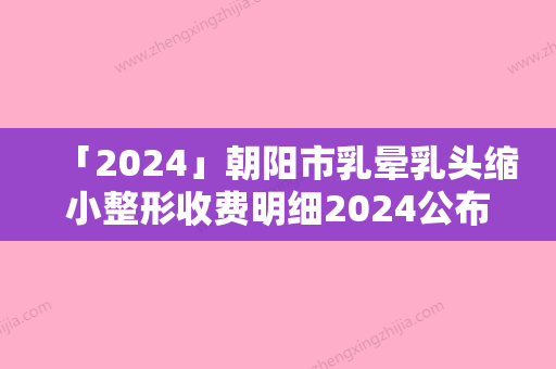 「2024」朝阳市乳晕乳头缩小整形收费明细2024公布出炉-朝阳市乳晕乳头缩小整形均价为30170元