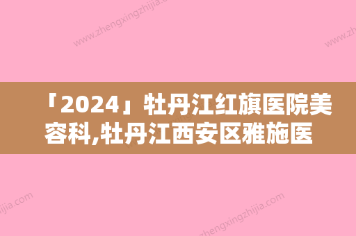 「2024」牡丹江红旗医院美容科,牡丹江西安区雅施医疗美容门诊部看看哪一家更适合