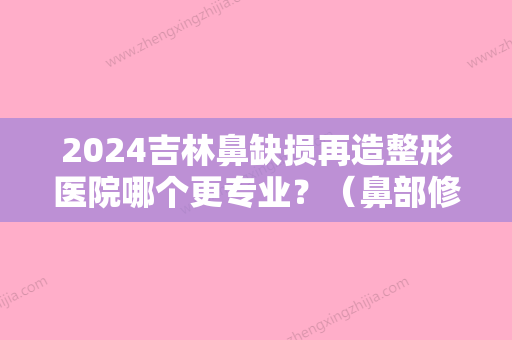 2024吉林鼻缺损再造整形医院哪个更专业？（鼻部修复整形医院比较好的医院）