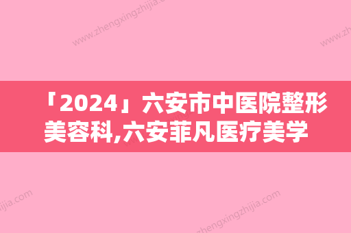 「2024」六安市中医院整形美容科,六安菲凡医疗美学门诊部实力差距不大