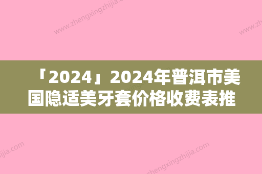 「2024」2024年普洱市美国隐适美牙套价格收费表推荐项目热门曝光（普洱市美国隐适美牙套效果怎么样，价格贵不贵）