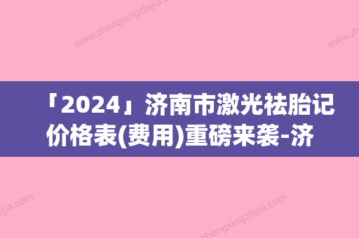 「2024」济南市激光祛胎记价格表(费用)重磅来袭-济南市激光祛胎记手术方式及价格