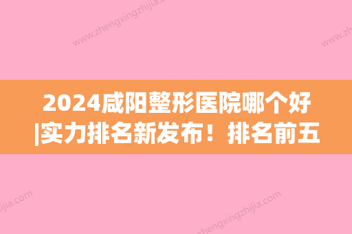 2024咸阳整形医院哪个好|实力排名新发布！排名前五你看中哪家？(咸阳整容医院哪个好)